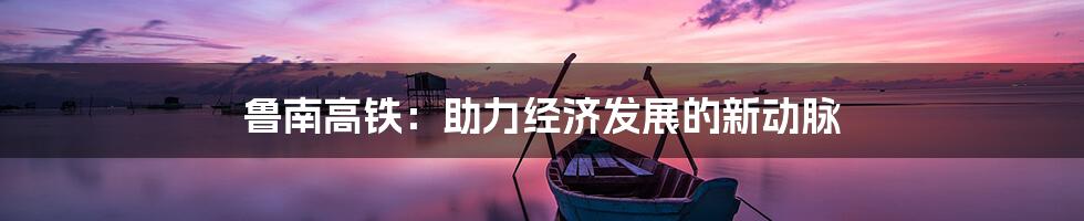 鲁南高铁：助力经济发展的新动脉