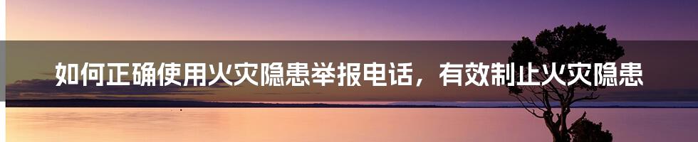 如何正确使用火灾隐患举报电话，有效制止火灾隐患