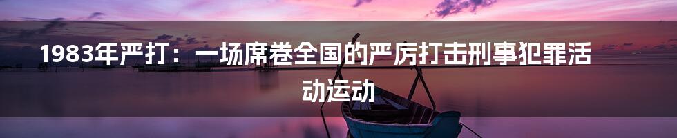 1983年严打：一场席卷全国的严厉打击刑事犯罪活动运动