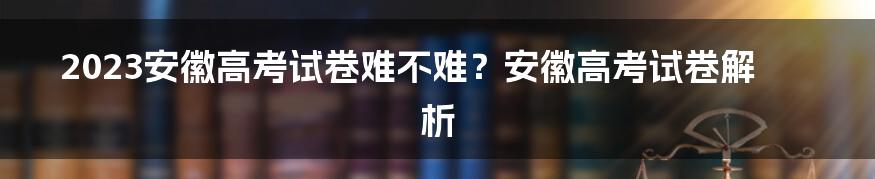 2023安徽高考试卷难不难？安徽高考试卷解析