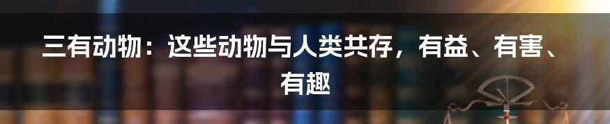 三有动物：这些动物与人类共存，有益、有害、有趣