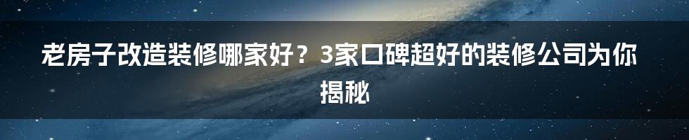 老房子改造装修哪家好？3家口碑超好的装修公司为你揭秘