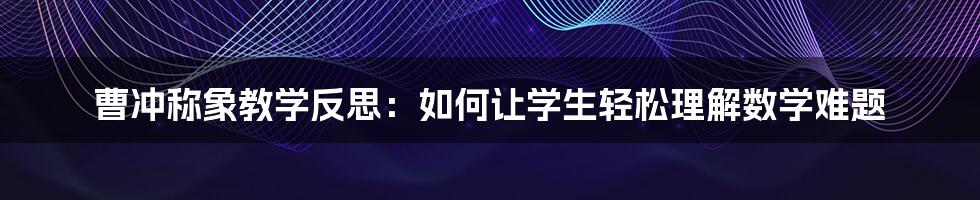 曹冲称象教学反思：如何让学生轻松理解数学难题