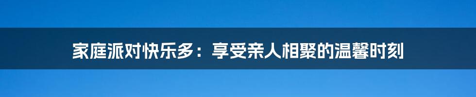 家庭派对快乐多：享受亲人相聚的温馨时刻