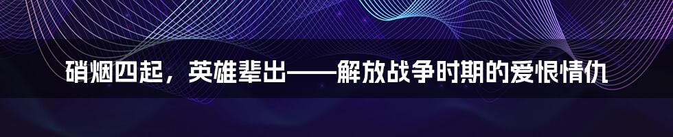 硝烟四起，英雄辈出——解放战争时期的爱恨情仇