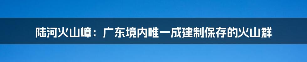 陆河火山嶂：广东境内唯一成建制保存的火山群