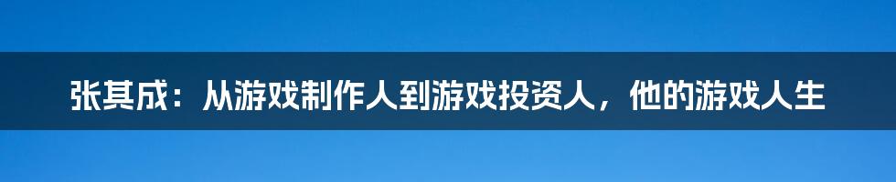 张其成：从游戏制作人到游戏投资人，他的游戏人生