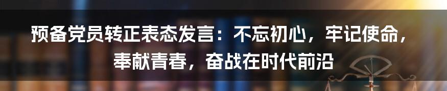 预备党员转正表态发言：不忘初心，牢记使命，奉献青春，奋战在时代前沿