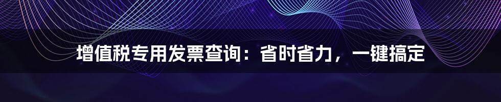 增值税专用发票查询：省时省力，一键搞定