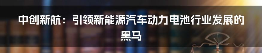 中创新航：引领新能源汽车动力电池行业发展的黑马