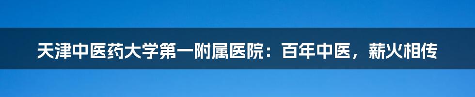 天津中医药大学第一附属医院：百年中医，薪火相传