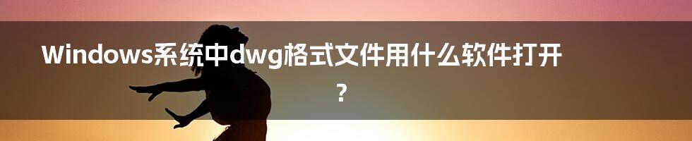 Windows系统中dwg格式文件用什么软件打开？