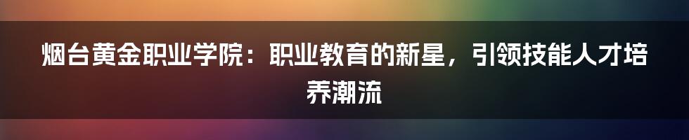 烟台黄金职业学院：职业教育的新星，引领技能人才培养潮流