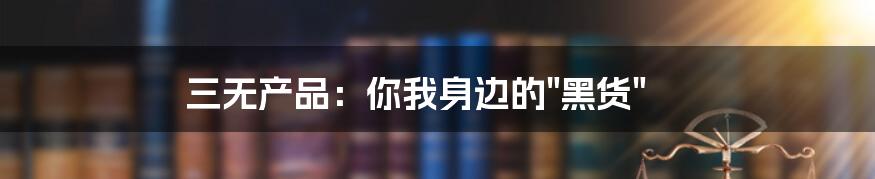 三无产品：你我身边的"黑货"