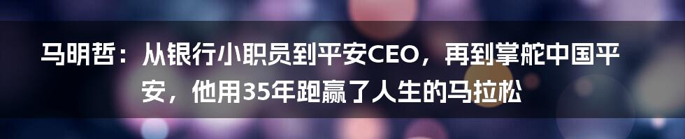 马明哲：从银行小职员到平安CEO，再到掌舵中国平安，他用35年跑赢了人生的马拉松