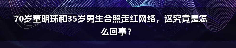 70岁董明珠和35岁男生合照走红网络，这究竟是怎么回事？