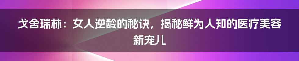 戈舍瑞林：女人逆龄的秘诀，揭秘鲜为人知的医疗美容新宠儿