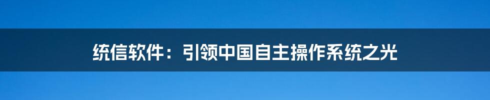 统信软件：引领中国自主操作系统之光