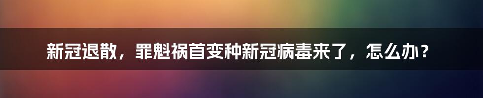 新冠退散，罪魁祸首变种新冠病毒来了，怎么办？