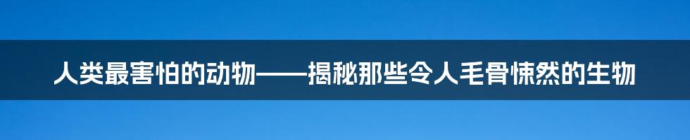 人类最害怕的动物——揭秘那些令人毛骨悚然的生物