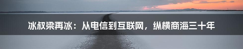 冰叔梁再冰：从电信到互联网，纵横商海三十年