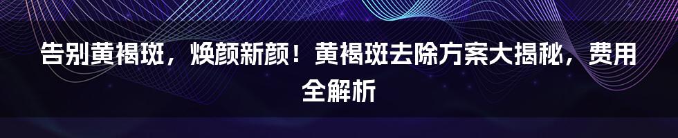 告别黄褐斑，焕颜新颜！黄褐斑去除方案大揭秘，费用全解析