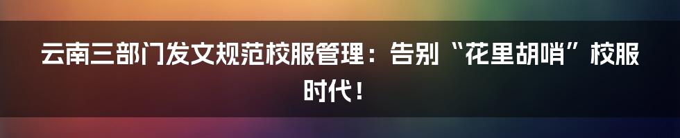 云南三部门发文规范校服管理：告别“花里胡哨”校服时代！