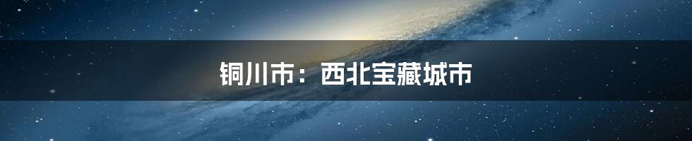 铜川市：西北宝藏城市