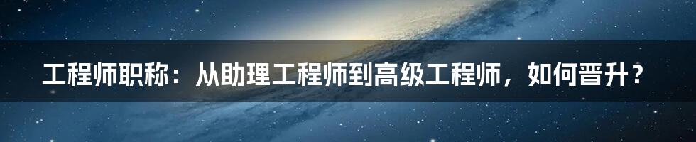 工程师职称：从助理工程师到高级工程师，如何晋升？