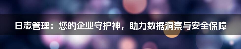 日志管理：您的企业守护神，助力数据洞察与安全保障