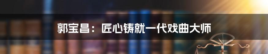 郭宝昌：匠心铸就一代戏曲大师