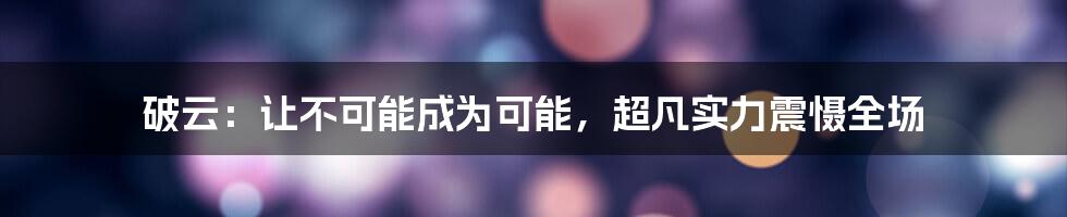 破云：让不可能成为可能，超凡实力震慑全场