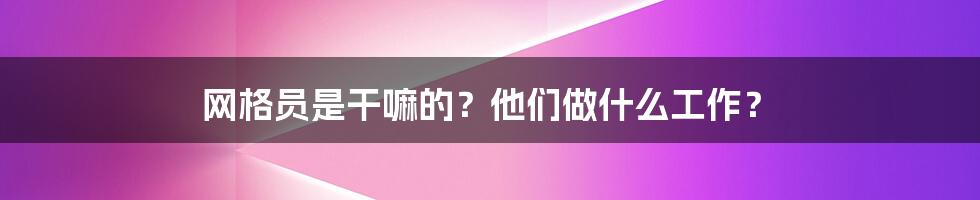 网格员是干嘛的？他们做什么工作？