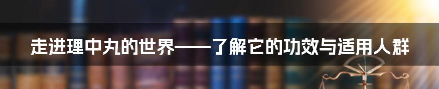 走进理中丸的世界——了解它的功效与适用人群