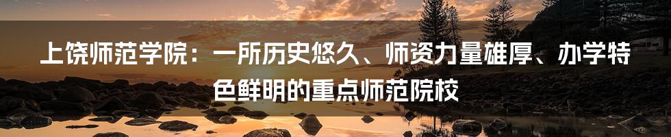 上饶师范学院：一所历史悠久、师资力量雄厚、办学特色鲜明的重点师范院校