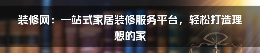 装修网：一站式家居装修服务平台，轻松打造理想的家