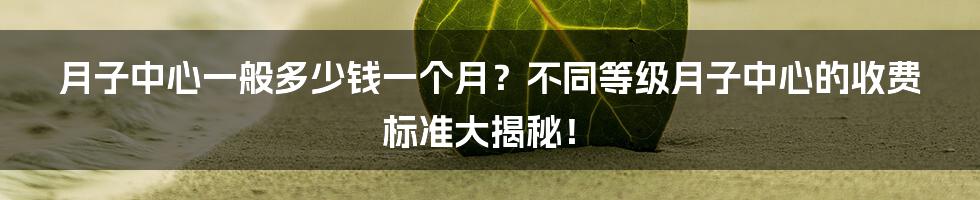 月子中心一般多少钱一个月？不同等级月子中心的收费标准大揭秘！