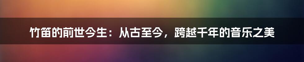 竹笛的前世今生：从古至今，跨越千年的音乐之美