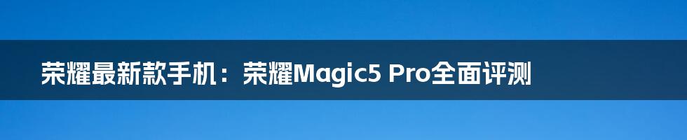 荣耀最新款手机：荣耀Magic5 Pro全面评测