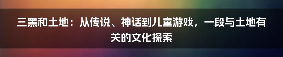 三黑和土地：从传说、神话到儿童游戏，一段与土地有关的文化探索