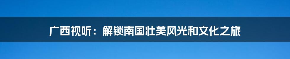 广西视听：解锁南国壮美风光和文化之旅