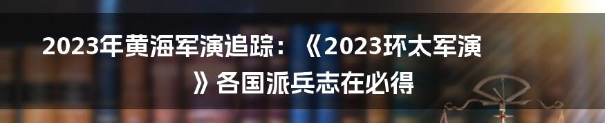 2023年黄海军演追踪：《2023环太军演》各国派兵志在必得