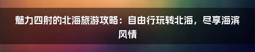 魅力四射的北海旅游攻略：自由行玩转北海，尽享海滨风情