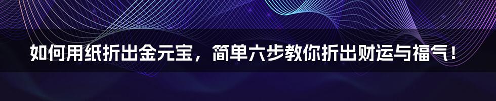 如何用纸折出金元宝，简单六步教你折出财运与福气！