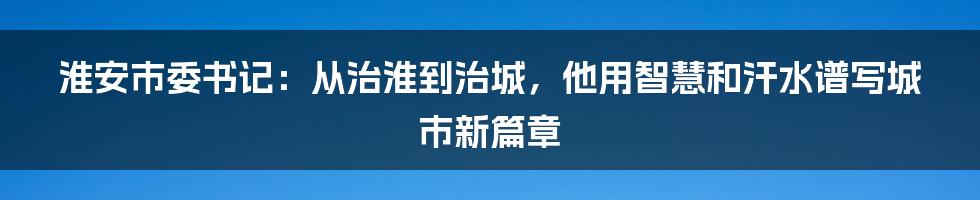 淮安市委书记：从治淮到治城，他用智慧和汗水谱写城市新篇章