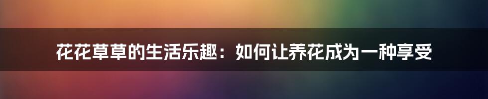 花花草草的生活乐趣：如何让养花成为一种享受