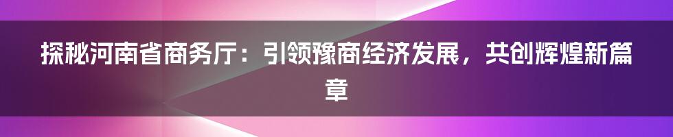 探秘河南省商务厅：引领豫商经济发展，共创辉煌新篇章