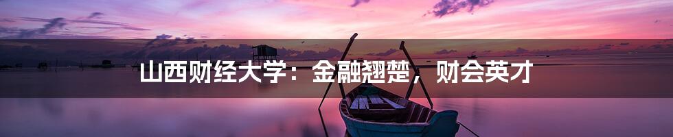 山西财经大学：金融翘楚，财会英才