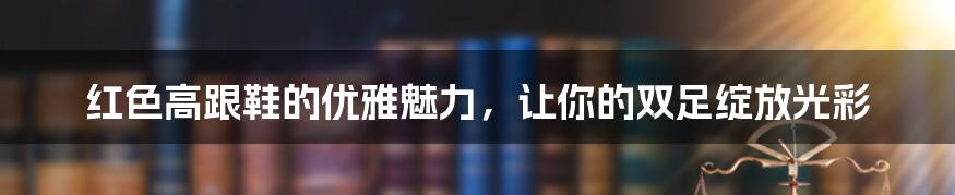 红色高跟鞋的优雅魅力，让你的双足绽放光彩