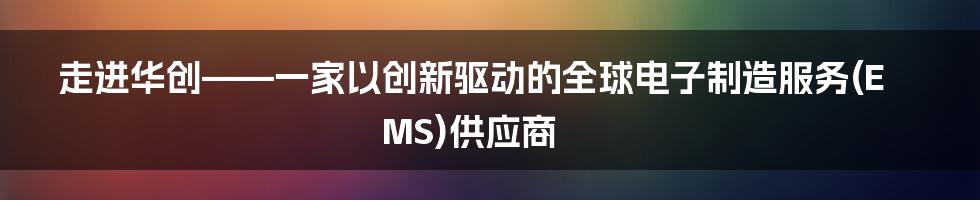 走进华创——一家以创新驱动的全球电子制造服务(EMS)供应商